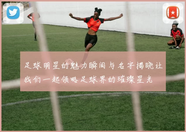 足球明星的魅力瞬间与名字揭晓让我们一起领略足球界的璀璨星光