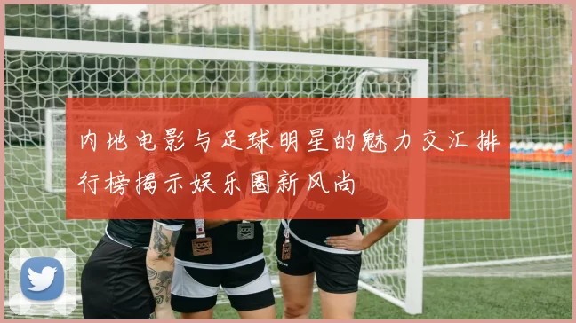 内地电影与足球明星的魅力交汇排行榜揭示娱乐圈新风尚