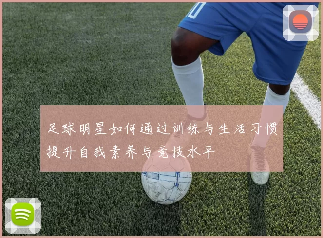 足球明星如何通过训练与生活习惯提升自我素养与竞技水平