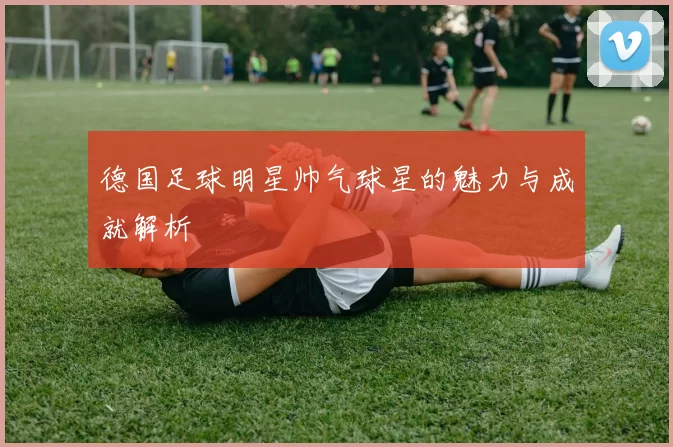德国足球明星帅气球星的魅力与成就解析