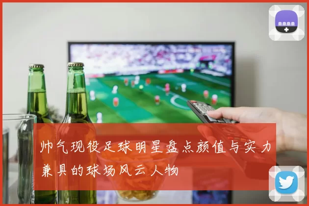 帅气现役足球明星盘点颜值与实力兼具的球场风云人物