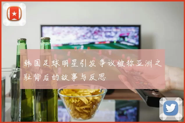 韩国足球明星引发争议被称亚洲之耻背后的故事与反思