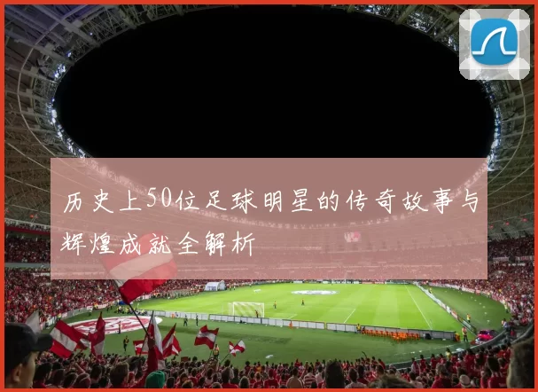 历史上50位足球明星的传奇故事与辉煌成就全解析
