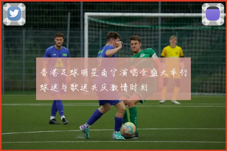 香港足球明星南宁演唱会盛大举行球迷与歌迷共庆激情时刻