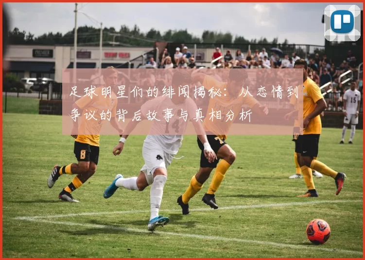 足球明星们的绯闻揭秘：从恋情到争议的背后故事与真相分析