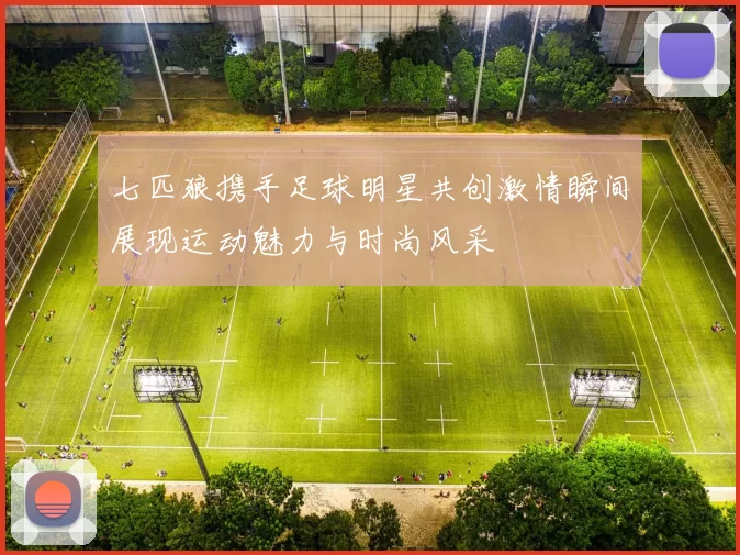 七匹狼携手足球明星共创激情瞬间展现运动魅力与时尚风采