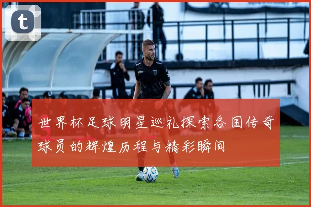 世界杯足球明星巡礼探索各国传奇球员的辉煌历程与精彩瞬间