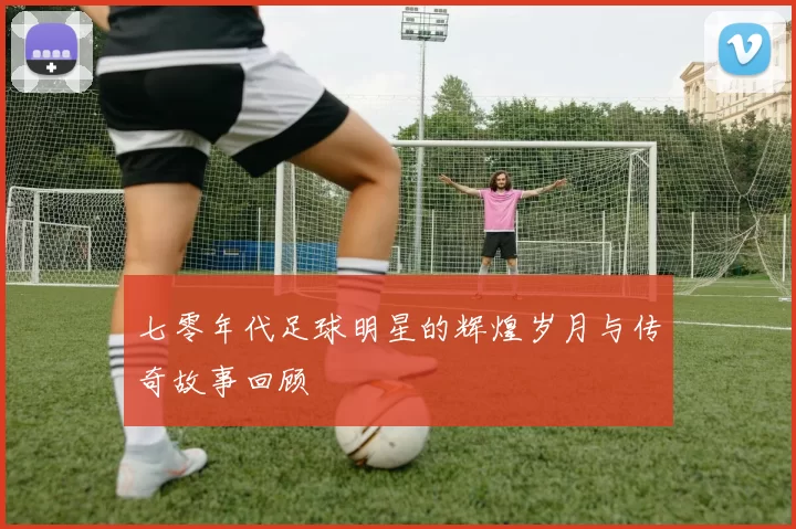 七零年代足球明星的辉煌岁月与传奇故事回顾