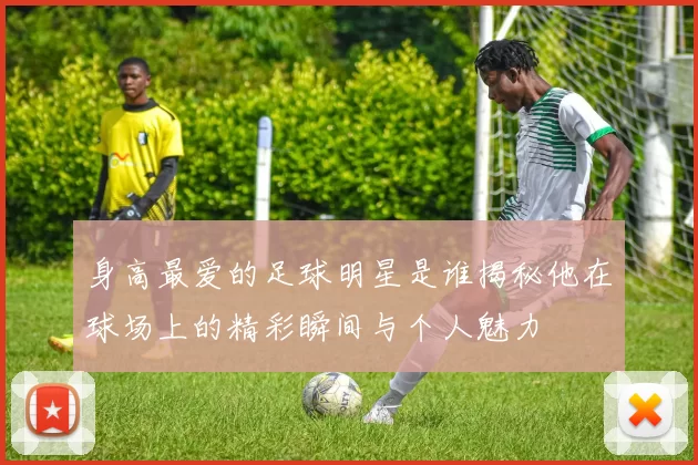 身高最爱的足球明星是谁揭秘他在球场上的精彩瞬间与个人魅力
