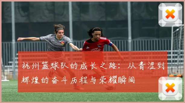 杭州篮球队的成长之路：从青涩到辉煌的奋斗历程与荣耀瞬间