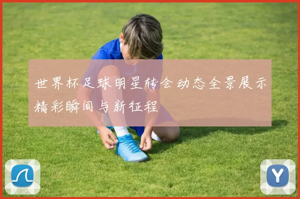 世界杯足球明星转会动态全景展示精彩瞬间与新征程