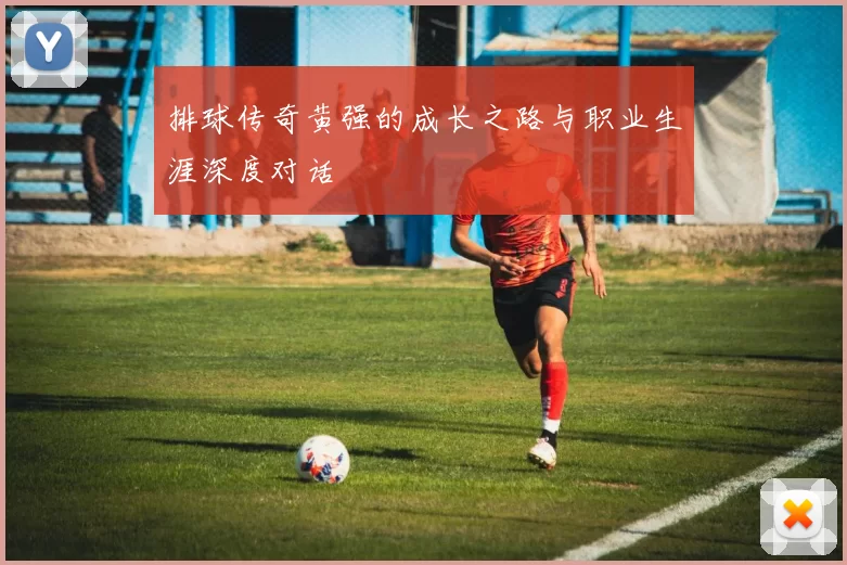 排球传奇黄强的成长之路与职业生涯深度对话