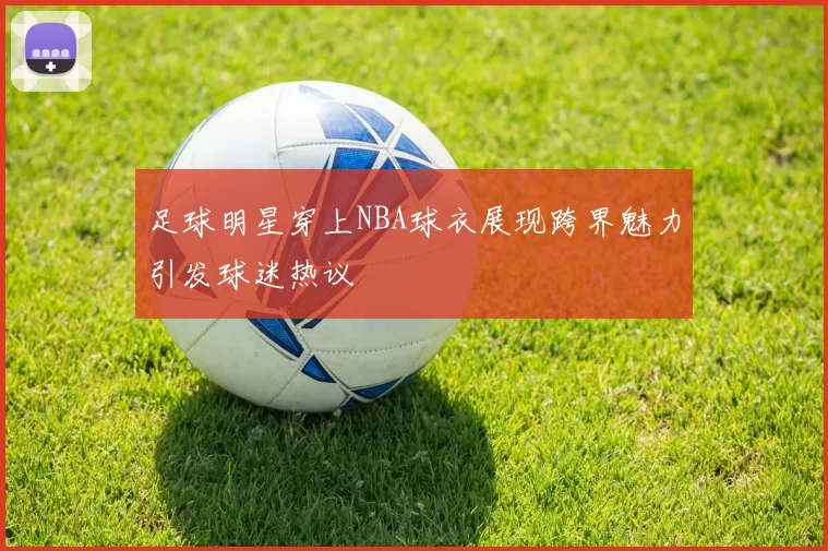 足球明星穿上NBA球衣展现跨界魅力引发球迷热议
