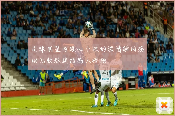 足球明星与暖心小孩的温情瞬间感动无数球迷的感人视频