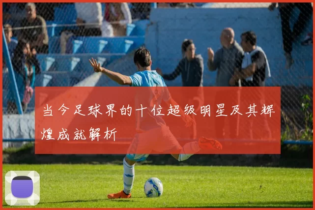 当今足球界的十位超级明星及其辉煌成就解析