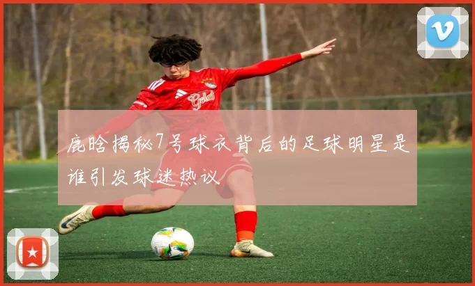 鹿晗揭秘7号球衣背后的足球明星是谁引发球迷热议