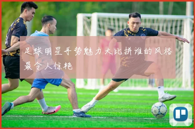 足球明星手势魅力大比拼谁的风格最令人惊艳