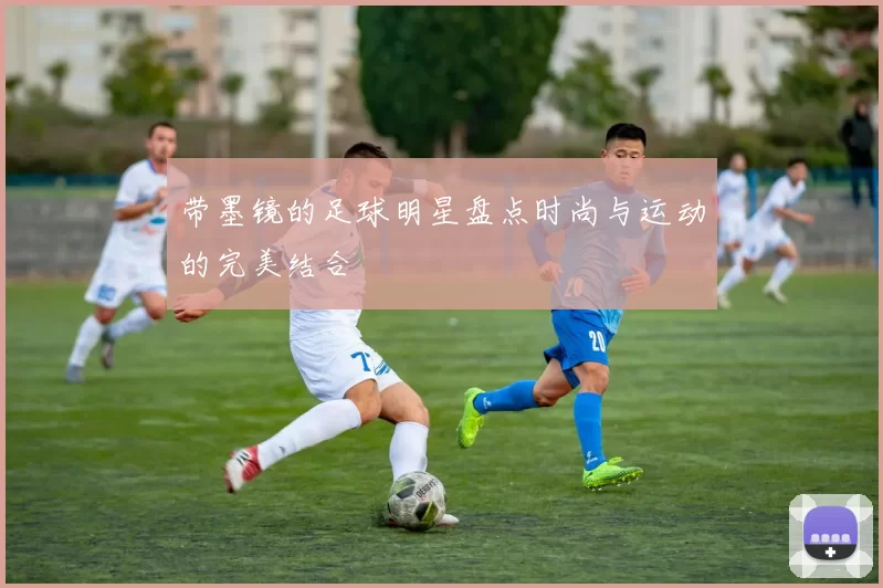 带墨镜的足球明星盘点时尚与运动的完美结合