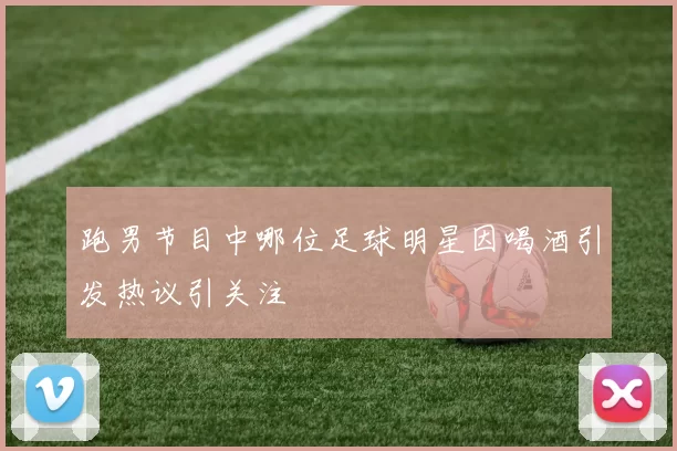 跑男节目中哪位足球明星因喝酒引发热议引关注