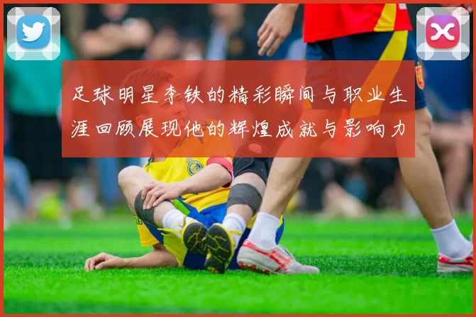 足球明星李铁的精彩瞬间与职业生涯回顾展现他的辉煌成就与影响力