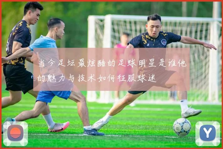 当今足坛最炫酷的足球明星是谁他的魅力与技术如何征服球迷