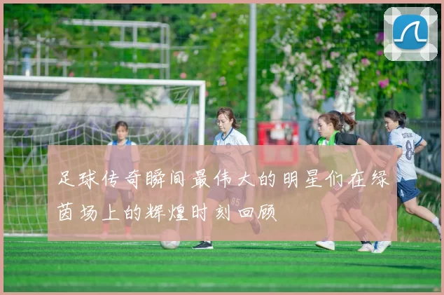 足球传奇瞬间最伟大的明星们在绿茵场上的辉煌时刻回顾