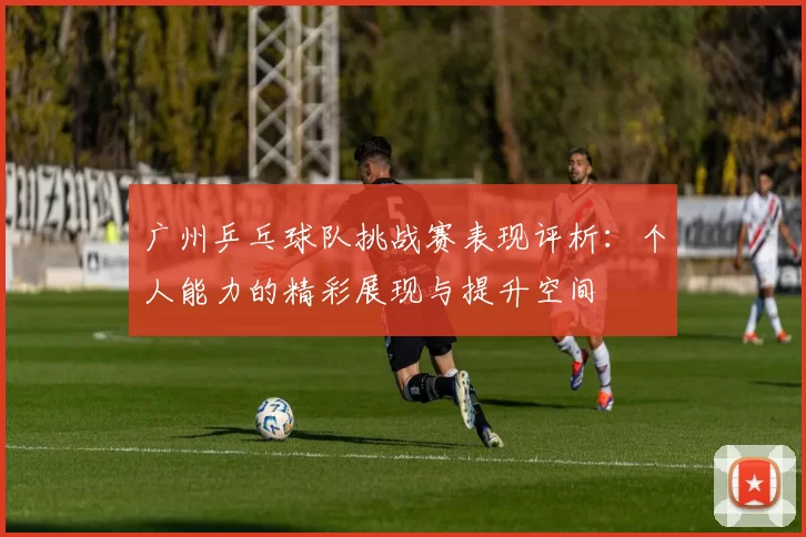 广州乒乓球队挑战赛表现评析：个人能力的精彩展现与提升空间