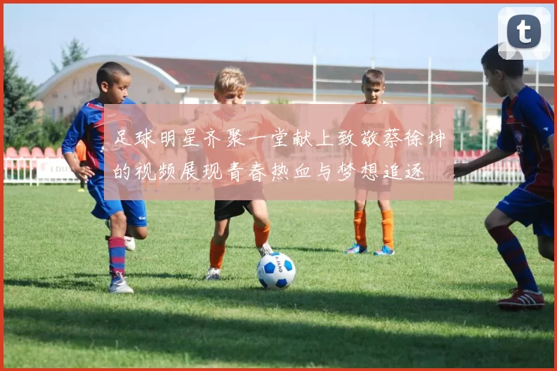 足球明星齐聚一堂献上致敬蔡徐坤的视频展现青春热血与梦想追逐