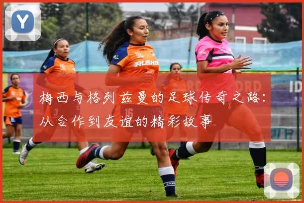 梅西与格列兹曼的足球传奇之路：从合作到友谊的精彩故事