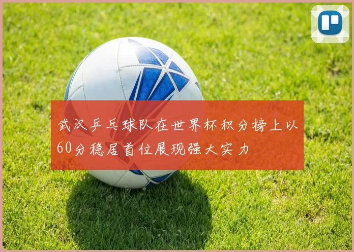 武汉乒乓球队在世界杯积分榜上以60分稳居首位展现强大实力