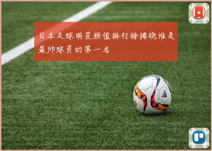 日本足球明星颜值排行榜揭晓谁是最帅球员的第一名