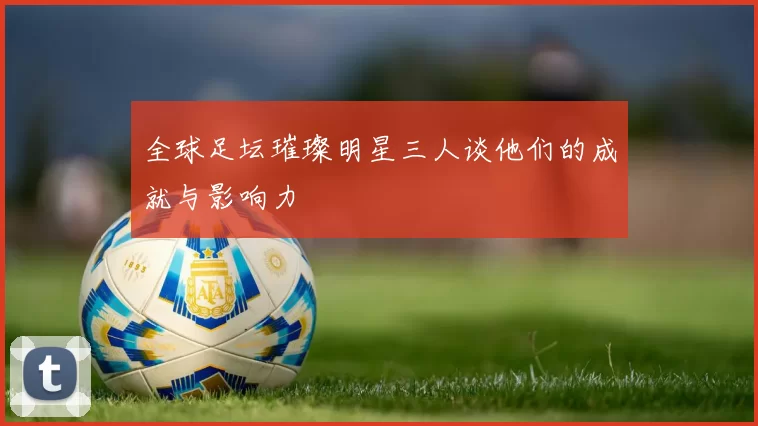 全球足坛璀璨明星三人谈他们的成就与影响力