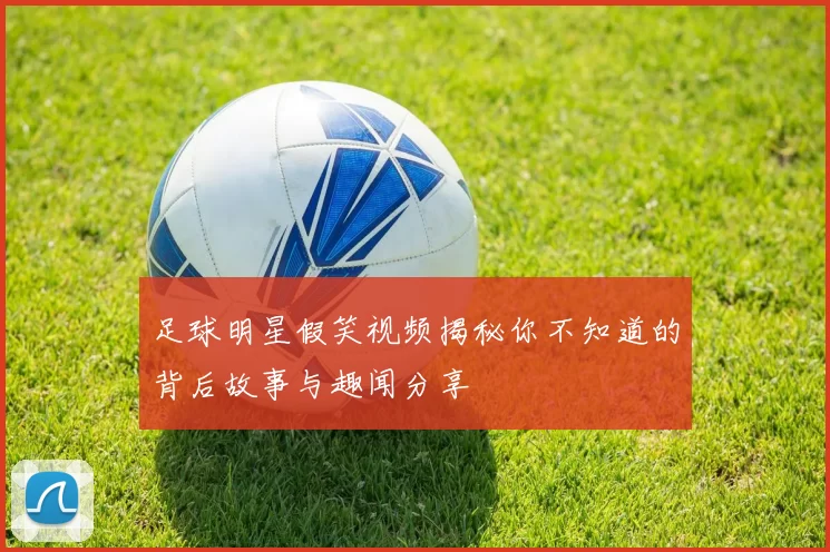 足球明星假笑视频揭秘你不知道的背后故事与趣闻分享