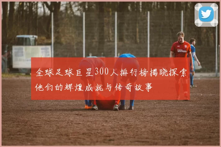 全球足球巨星300人排行榜揭晓探索他们的辉煌成就与传奇故事