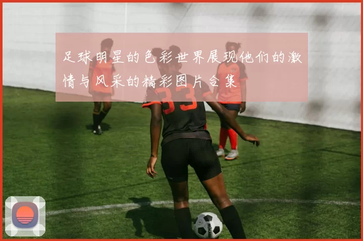 足球明星的色彩世界展现他们的激情与风采的精彩图片合集