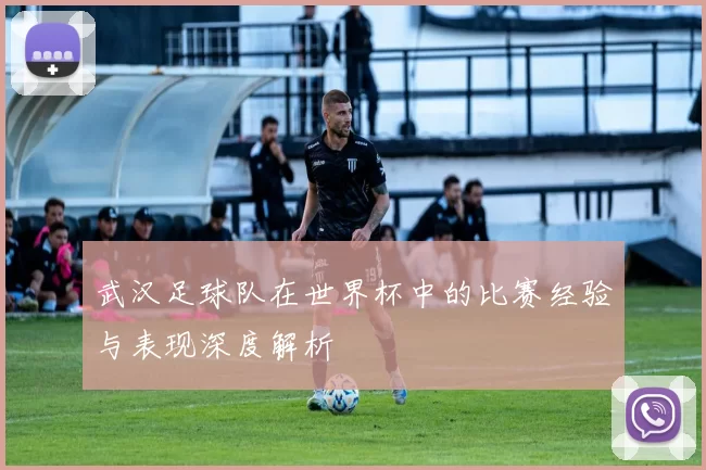 武汉足球队在世界杯中的比赛经验与表现深度解析