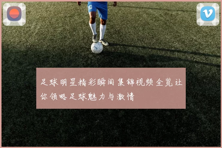 足球明星精彩瞬间集锦视频全览让你领略足球魅力与激情