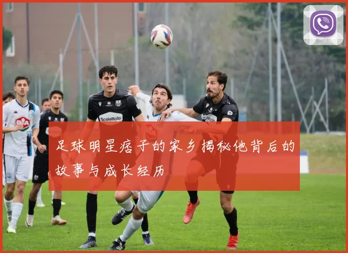 足球明星痞子的家乡揭秘他背后的故事与成长经历