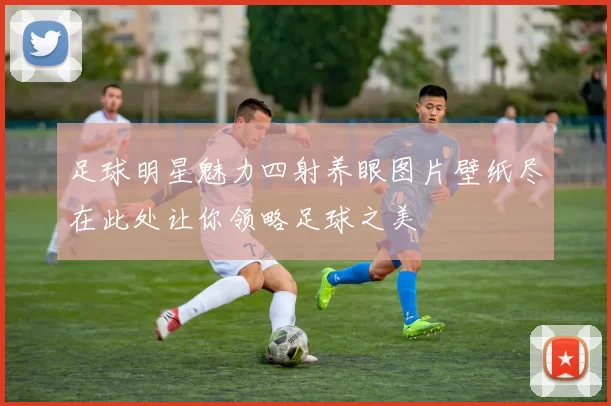 足球明星魅力四射养眼图片壁纸尽在此处让你领略足球之美