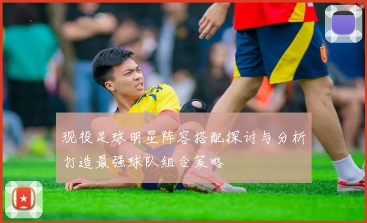 现役足球明星阵容搭配探讨与分析打造最强球队组合策略