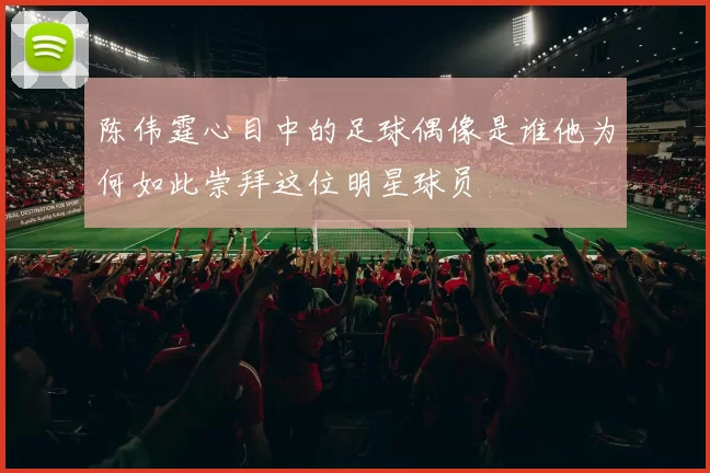 陈伟霆心目中的足球偶像是谁他为何如此崇拜这位明星球员