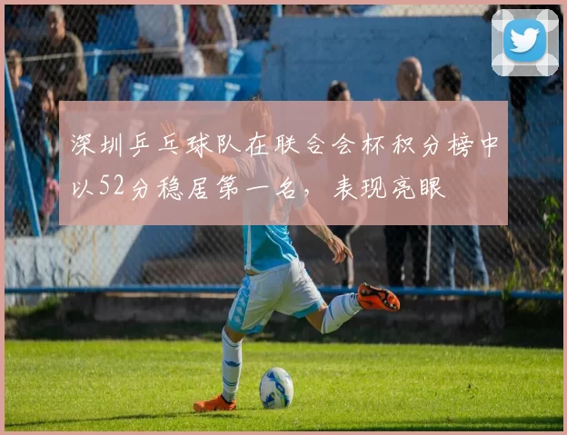 深圳乒乓球队在联合会杯积分榜中以52分稳居第一名，表现亮眼