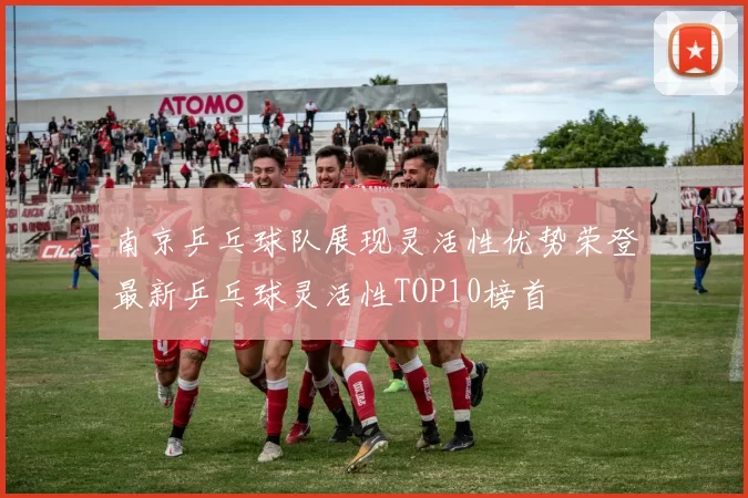 南京乒乓球队展现灵活性优势荣登最新乒乓球灵活性TOP10榜首