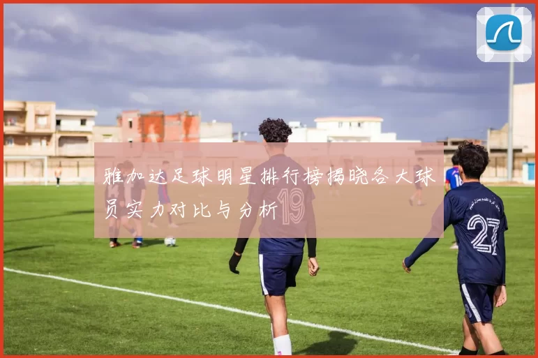 雅加达足球明星排行榜揭晓各大球员实力对比与分析
