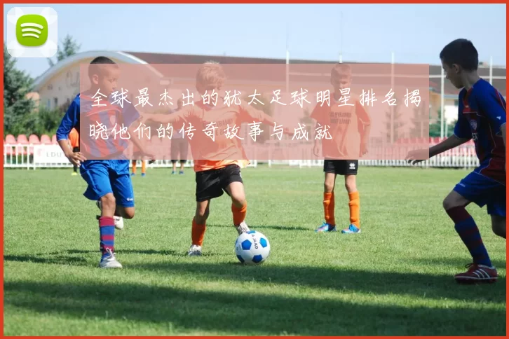 全球最杰出的犹太足球明星排名揭晓他们的传奇故事与成就