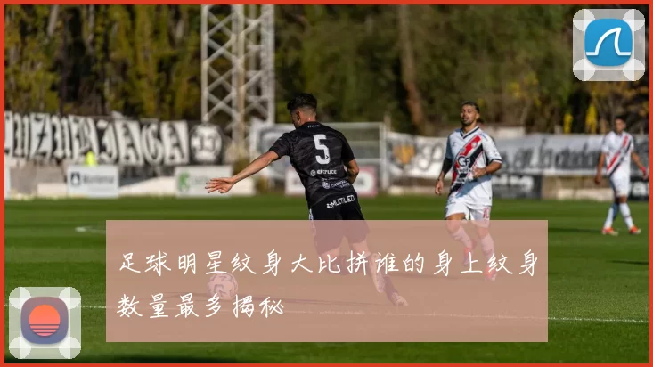 足球明星纹身大比拼谁的身上纹身数量最多揭秘
