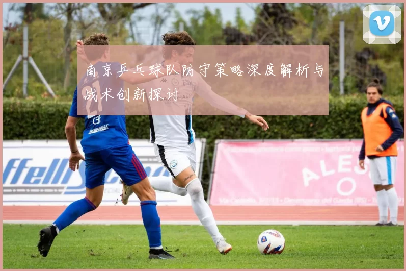 南京乒乓球队防守策略深度解析与战术创新探讨