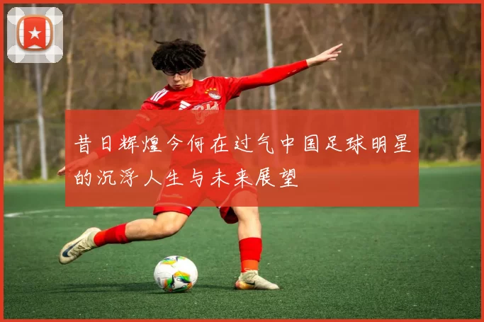 昔日辉煌今何在过气中国足球明星的沉浮人生与未来展望