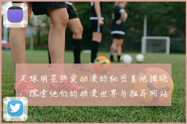 足球明星热爱动漫的秘密基地揭晓，探索他们的动漫世界与推荐网站