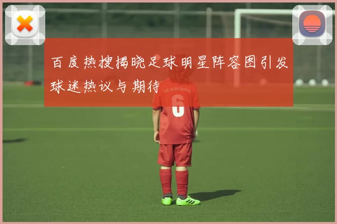 百度热搜揭晓足球明星阵容图引发球迷热议与期待